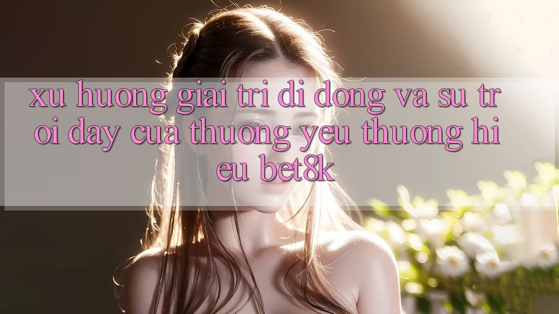 Xu Hướng Giải Trí Di Động Và Sự Trỗi Dậy Của Thương yêu thương Hiệu Bet8k Xu Hướng Giải Trí Di Động Và Sự Trỗi Dậy Của Thương yêu thương Hiệu Bet8k