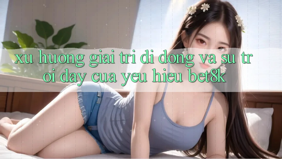 Xu Hướng Giải Trí Di Động Và Sự Trỗi Dậy Của Yêu Hiệu Bet8k Xu Hướng Giải Trí Di Động Và Sự Trỗi Dậy Của Yêu Hiệu Bet8k
