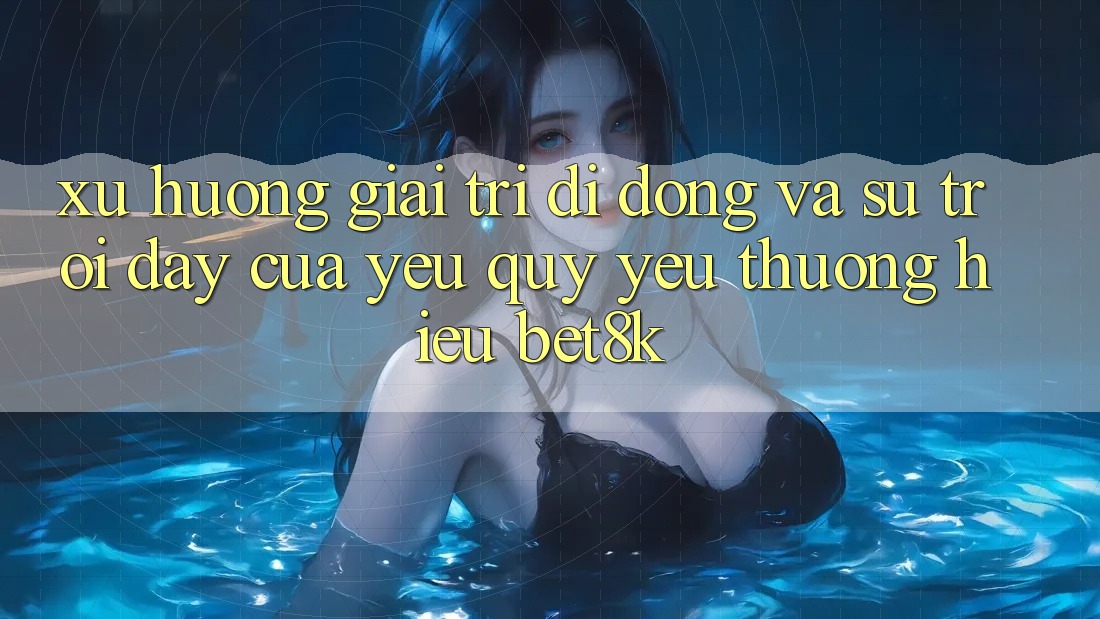 Xu Hướng Giải Trí Di Động Và Sự Trỗi Dậy Của Yêu quý yêu thương Hiệu Bet8k Xu Hướng Giải Trí Di Động Và Sự Trỗi Dậy Của Yêu quý yêu thương Hiệu Bet8k