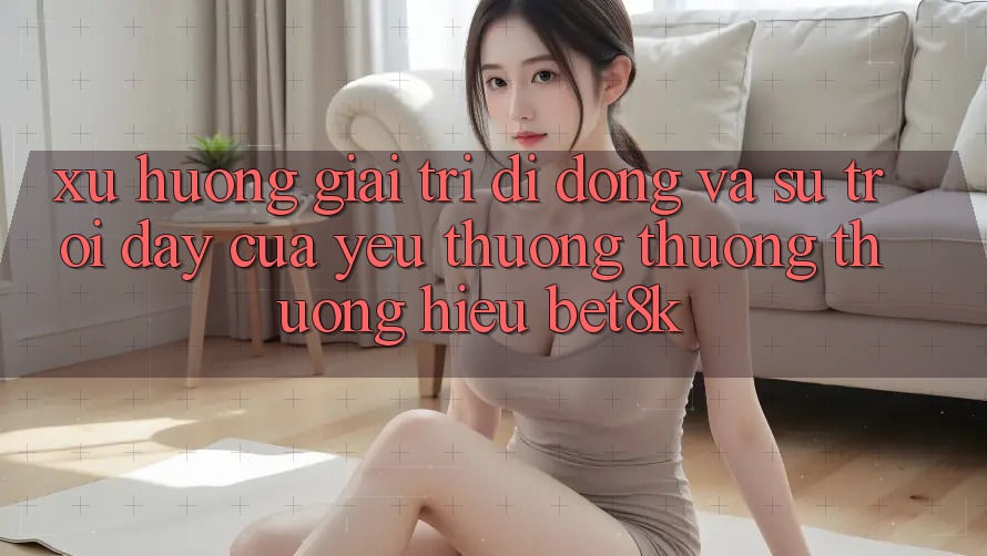 Xu Hướng Giải Trí Di Động Và Sự Trỗi Dậy Của Yêu thương thương thương Hiệu Bet8k Xu Hướng Giải Trí Di Động Và Sự Trỗi Dậy Của Yêu thương thương thương Hiệu Bet8k
