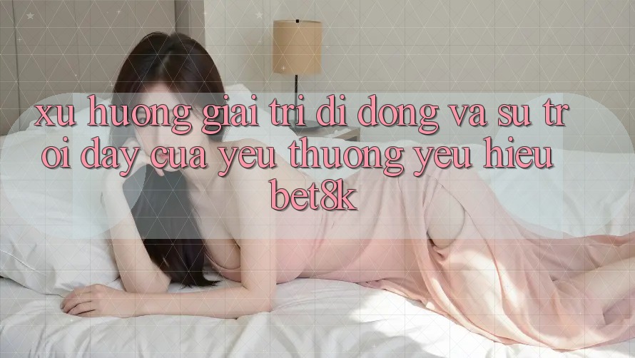 Xu Hướng Giải Trí Di Động Và Sự Trỗi Dậy Của Yêu thương yêu Hiệu Bet8k