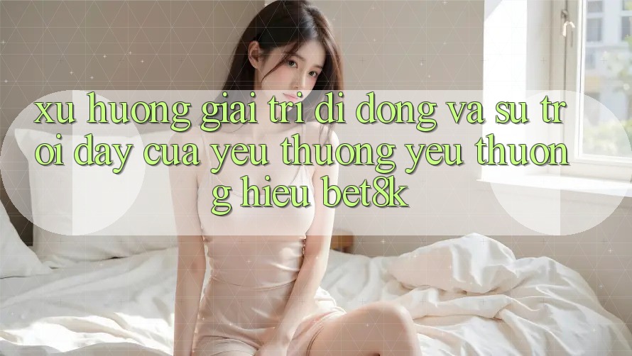 Xu Hướng Giải Trí Di Động Và Sự Trỗi Dậy Của Yêu thương yêu thương Hiệu Bet8k