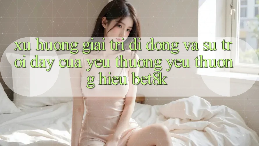 Xu Hướng Giải Trí Di Động Và Sự Trỗi Dậy Của Yêu thương yêu thương Hiệu Bet8k