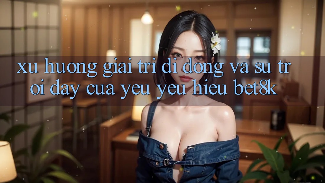 Xu Hướng Giải Trí Di Động Và Sự Trỗi Dậy Của Yêu yêu Hiệu Bet8k Xu Hướng Giải Trí Di Động Và Sự Trỗi Dậy Của Yêu yêu Hiệu Bet8k