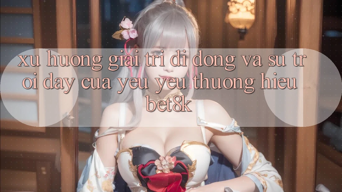 Xu Hướng Giải Trí Di Động Và Sự Trỗi Dậy Của Yêu yêu thương Hiệu Bet8k Xu Hướng Giải Trí Di Động Và Sự Trỗi Dậy Của Yêu yêu thương Hiệu Bet8k